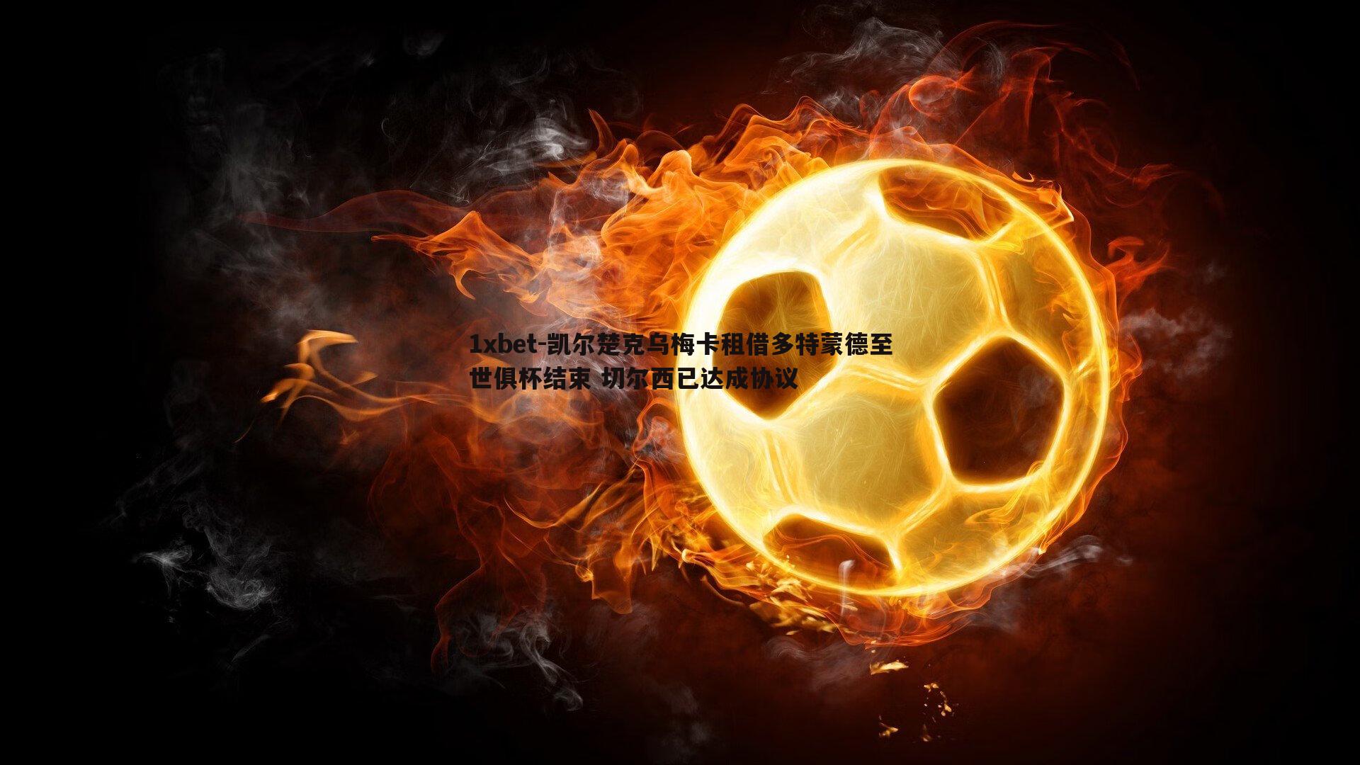 1xbet-凯尔楚克乌梅卡租借多特蒙德至世俱杯结束 切尔西已达成协议