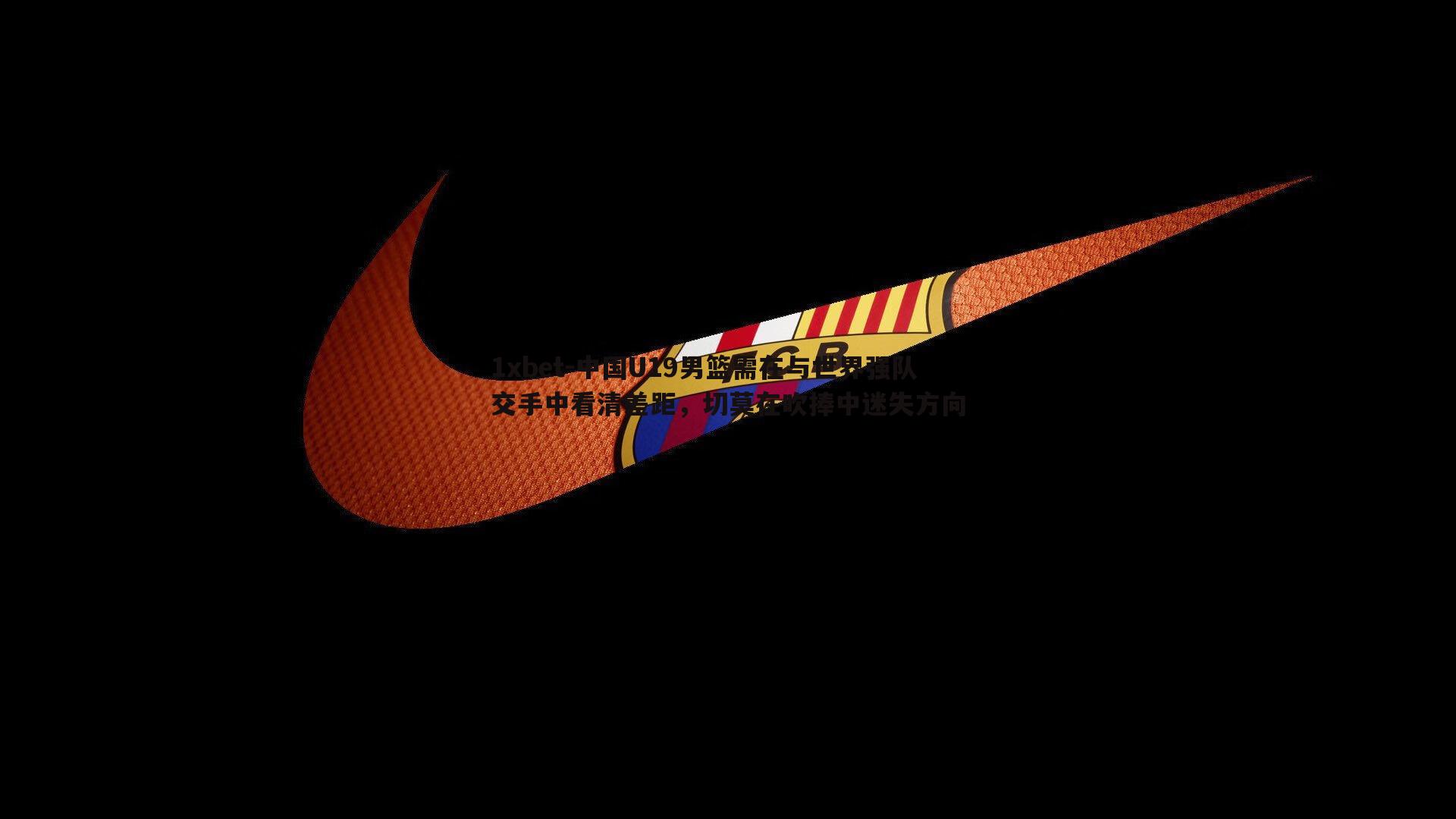 1xbet-中国U19男篮需在与世界强队交手中看清差距，切莫在吹捧中迷失方向