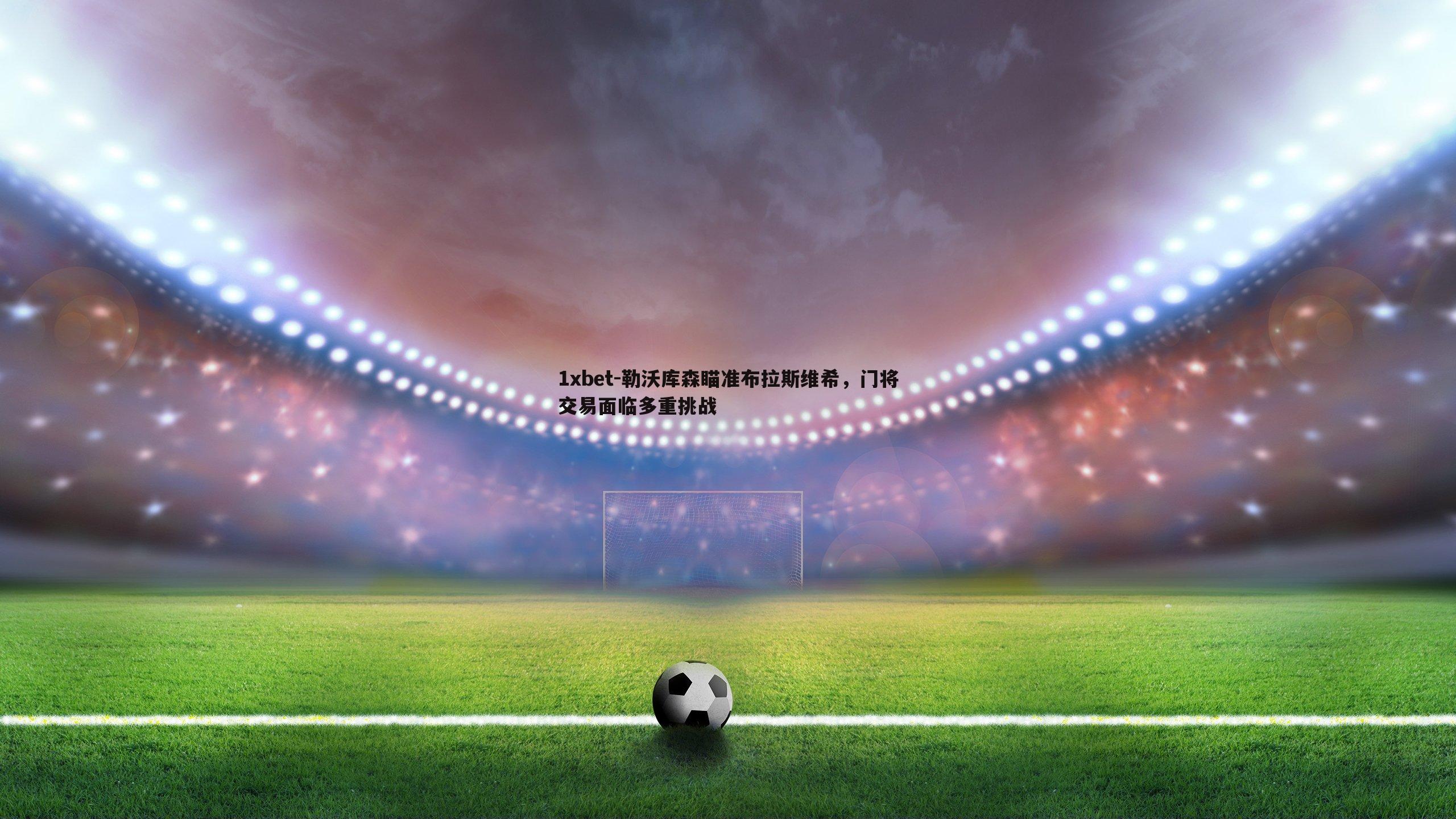 1xbet-勒沃库森瞄准布拉斯维希，门将交易面临多重挑战